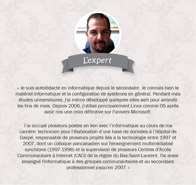 Kurt, l’expert. Je suis autodidacte en informatique depuis le secondaire. Je connais bien le matériel informatique et la configuration de systèmes en général. Pendant mes études universitaires, j'ai même développé quelques sites web pour arrondir les fins de mois. Depuis 2006, j'utilise principalement Linux comme OS après avoir mis une croix définitive sur l'univers Microsoft. J’ai occupé plusieurs postes en lien avec l’informatique au cours de ma carrière : technicien pour l’élaboration d’une base de données à l’Hôpital de Gaspé, responsable de plusieurs projets liés à la technologie entre 1997 et 2007, dont un colloque pancanadien sur l'enseignement multimédiatisé synchrone (1997-1998) et la supervision de plusieurs Centres d'Accès Communautaire à Internet (CACI) de la région du Bas-Saint-Laurent. J'ai aussi enseigné l'informatique à des groupes communautaires et au secondaire professionnel jusqu'en 2007.